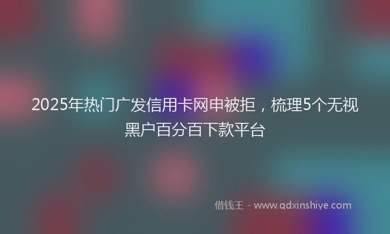 2025年热门广发信用卡网申被拒，梳理5个无视黑户百分百下款平台
