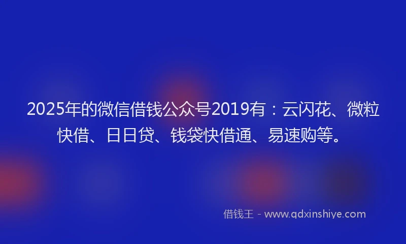2025年的微信借钱公众号2019有：云闪花、微粒快借、日日贷、钱袋快借通、易速购等。