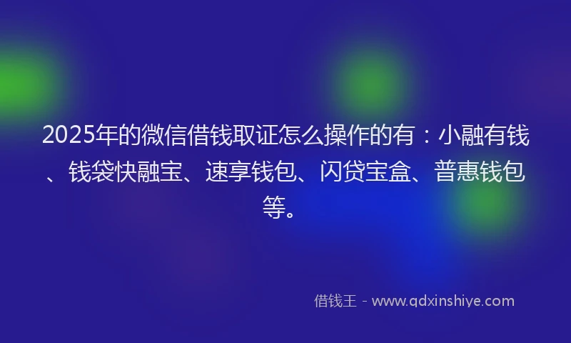 2025年的微信借钱取证怎么操作的有：小融有钱、钱袋快融宝、速享钱包、闪贷宝盒、普惠钱包等。