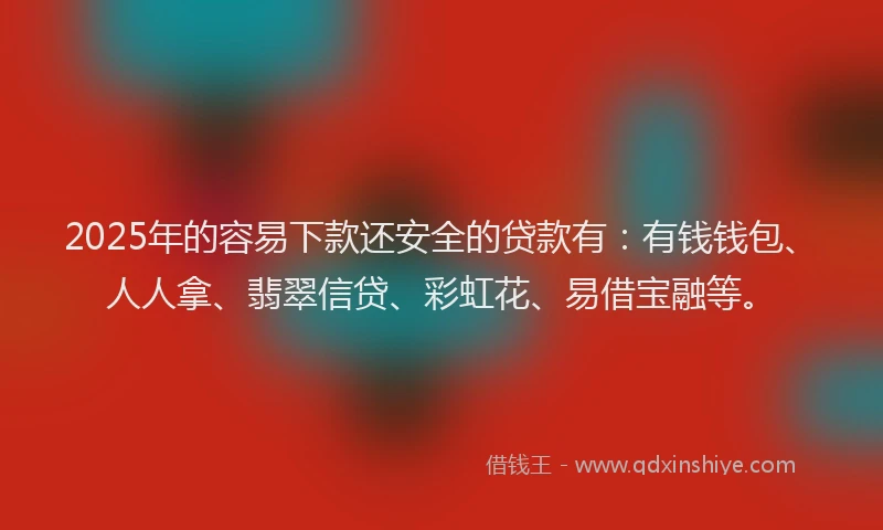 2025年的容易下款还安全的贷款有：有钱钱包、人人拿、翡翠信贷、彩虹花、易借宝融等。
