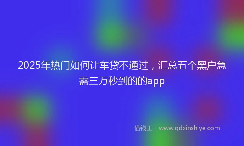 2025年热门如何让车贷不通过，汇总五个黑户急需三万秒到的的app