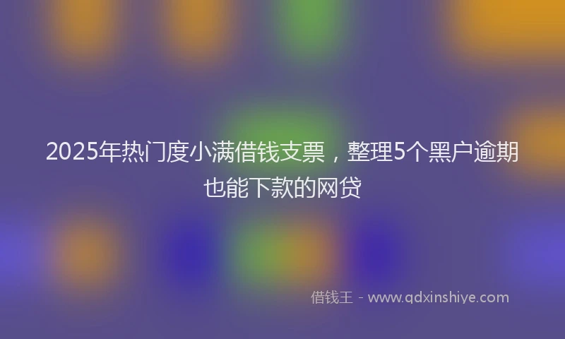 2025年热门度小满借钱支票，整理5个黑户逾期也能下款的网贷