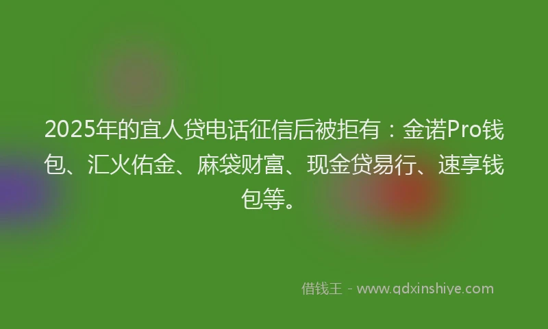 2025年的宜人贷电话征信后被拒有:金诺Pro钱包、汇火佑金、麻袋财富、现金贷易行、速享钱包等。