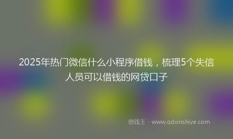 2025年热门微信什么小程序借钱，梳理5个失信人员可以借钱的网贷口子