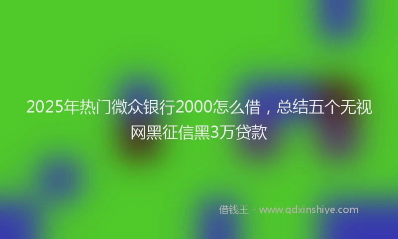 2025年热门微众银行2000怎么借，总结五个无视网黑征信黑3万贷款