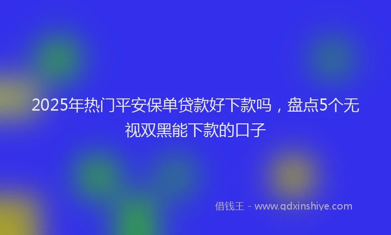 2025年热门平安保单贷款好下款吗，盘点5个无视双黑能下款的口子