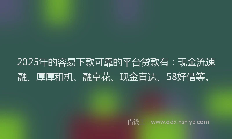 2025年的容易下款可靠的平台贷款有：现金流速融、厚厚租机、融享花、现金直达、58好借等。