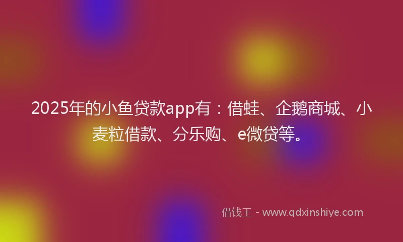 2025年的小鱼贷款app有：借蛙、企鹅商城、小麦粒借款、分乐购、e微贷等。