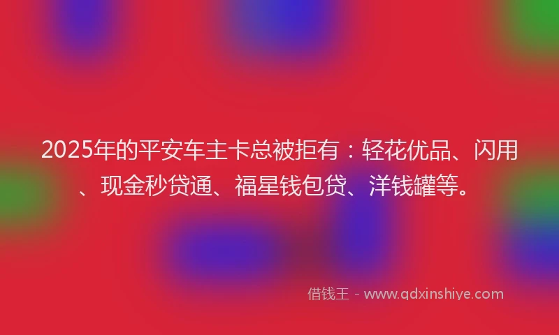 2025年的平安车主卡总被拒有：轻花优品、闪用、现金秒贷通、福星钱包贷、洋钱罐等。