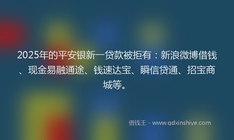 2025年的平安银新一贷款被拒有：新浪微博借钱、现金易融通途、钱速达宝、瞬信贷通、招宝商城等。