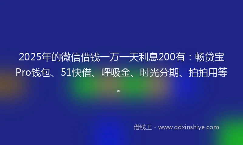2025年的微信借钱一万一天利息200有：畅贷宝Pro钱包、51快借、呼吸金、时光分期、拍拍用等。