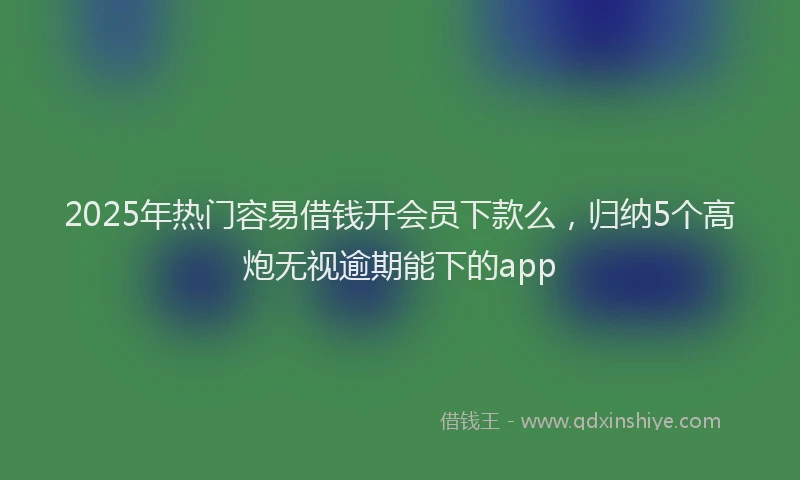 2025年热门容易借钱开会员下款么，归纳5个高炮无视逾期能下的app