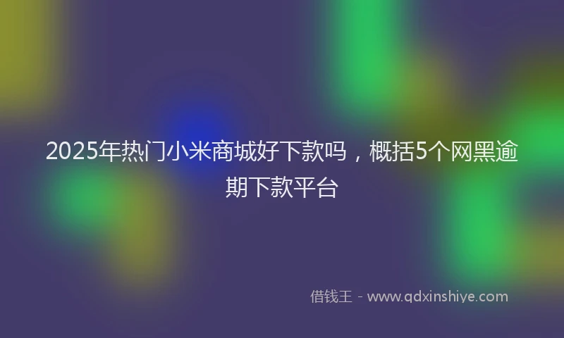 2025年热门小米商城好下款吗，概括5个网黑逾期下款平台
