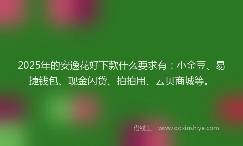 2025年的安逸花好下款什么要求有：小金豆、易捷钱包、现金闪贷、拍拍用、云贝商城等。