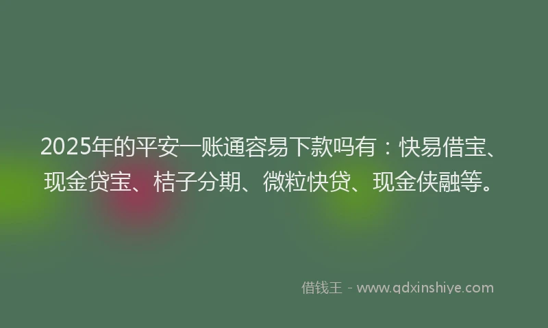 2025年的平安一账通容易下款吗有：快易借宝、现金贷宝、桔子分期、微粒快贷、现金侠融等。
