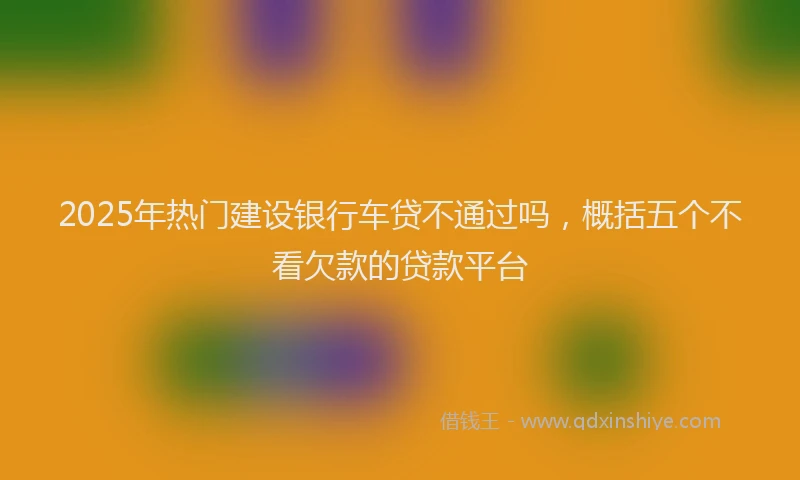 2025年热门建设银行车贷不通过吗，概括五个不看欠款的贷款平台
