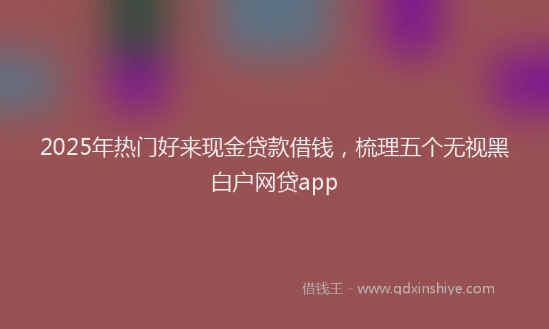 2025年热门好来现金贷款借钱，梳理五个无视黑白户网贷app