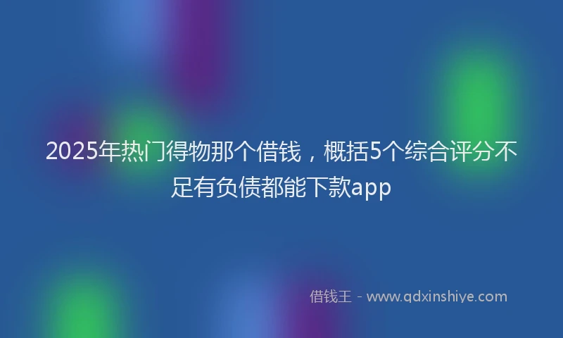 2025年热门得物那个借钱，概括5个综合评分不足有负债都能下款app