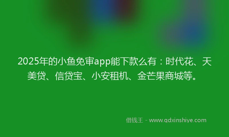2025年的小鱼免审app能下款么有：时代花、天美贷、信贷宝、小安租机、金芒果商城等。