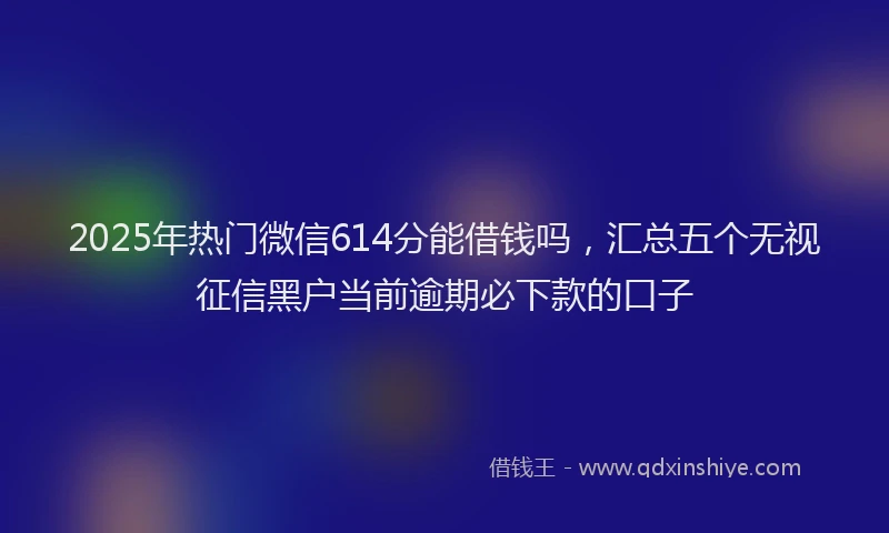 2025年热门微信614分能借钱吗，汇总五个无视征信黑户当前逾期必下款的口子