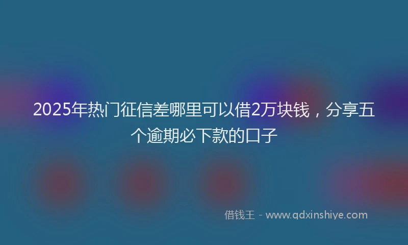 2025年热门征信差哪里可以借2万块钱，分享五个逾期必下款的口子