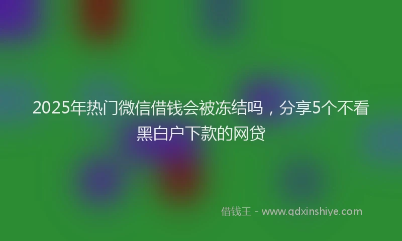 2025年热门微信借钱会被冻结吗，分享5个不看黑白户下款的网贷