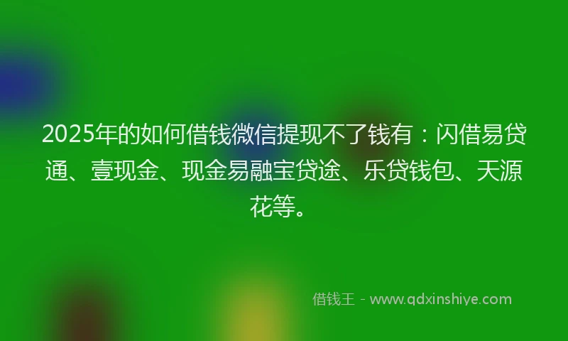2025年的如何借钱微信提现不了钱有：闪借易贷通、壹现金、现金易融宝贷途、乐贷钱包、天源花等。