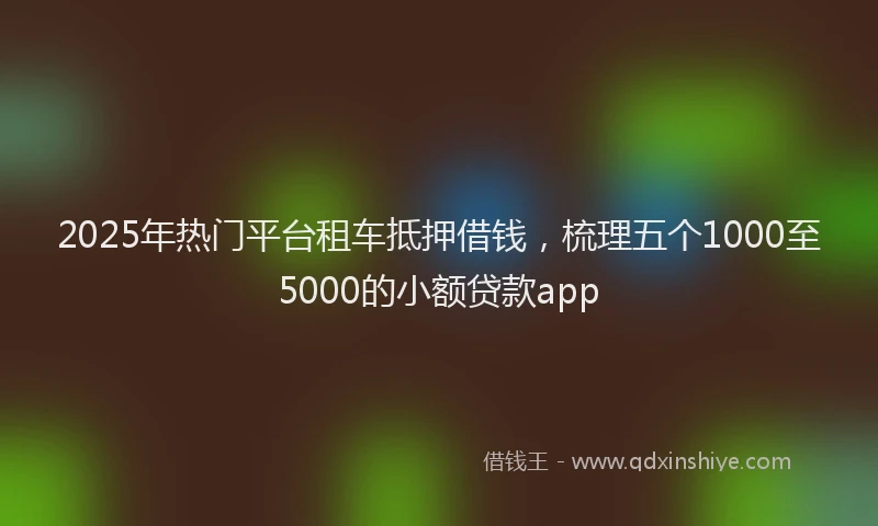 2025年热门平台租车抵押借钱，梳理五个1000至5000的小额贷款app