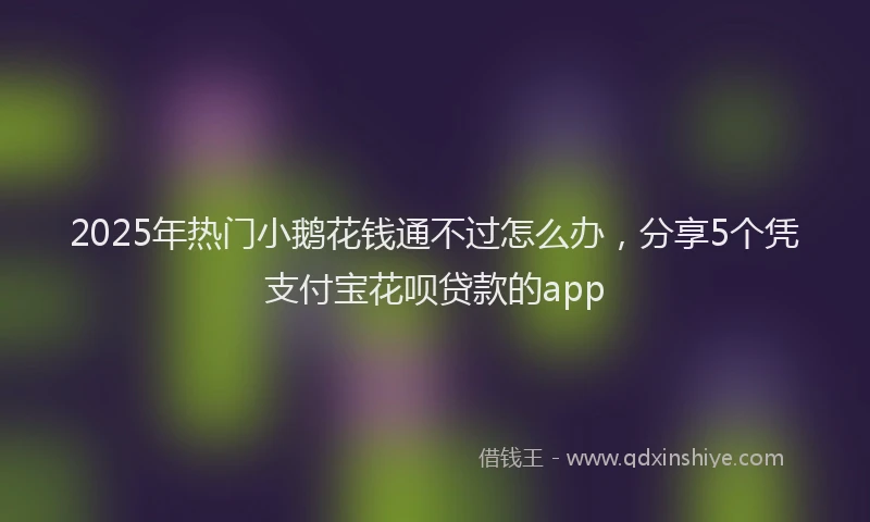 2025年热门小鹅花钱通不过怎么办，分享5个凭支付宝花呗贷款的app