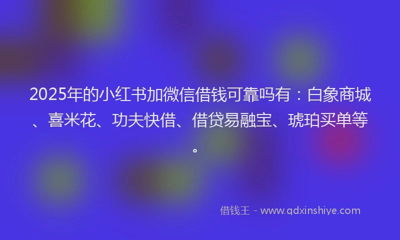 2025年的小红书加微信借钱可靠吗有：白象商城、喜米花、功夫快借、借贷易融宝、琥珀买单等。