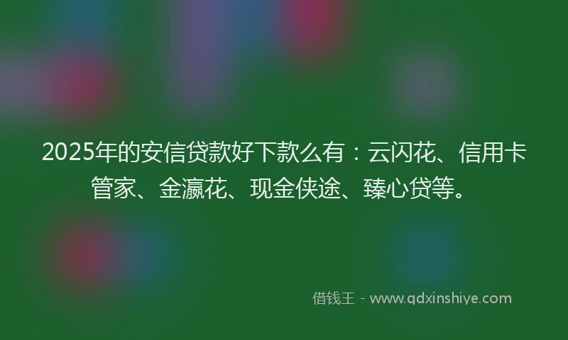 2025年的安信贷款好下款么有：云闪花、信用卡管家、金瀛花、现金侠途、臻心贷等。