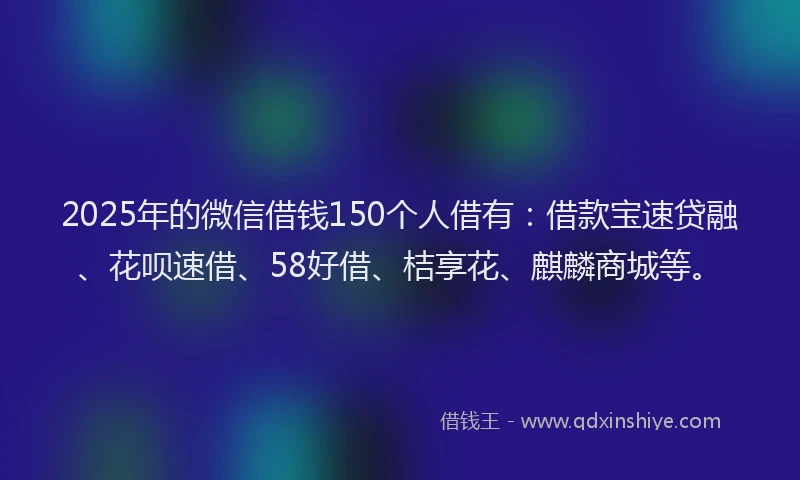 2025年的微信借钱150个人借有：借款宝速贷融、花呗速借、58好借、桔享花、麒麟商城等。