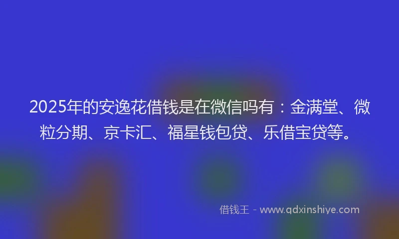 2025年的安逸花借钱是在微信吗有：金满堂、微粒分期、京卡汇、福星钱包贷、乐借宝贷等。