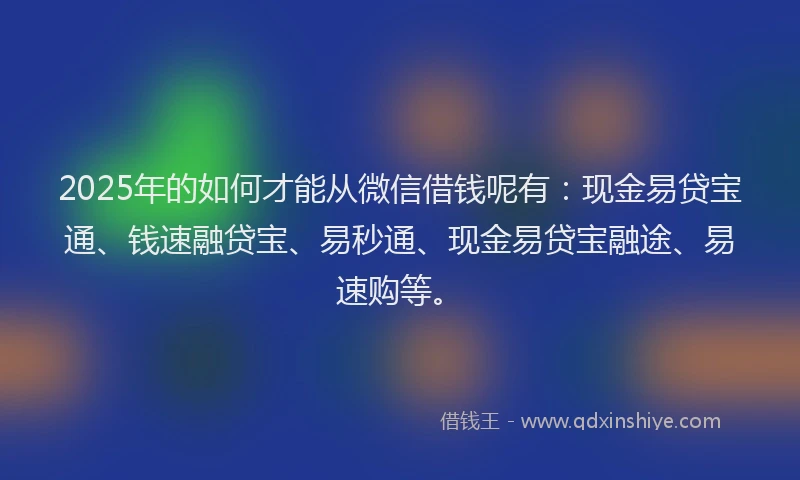 2025年的如何才能从微信借钱呢有：现金易贷宝通、钱速融贷宝、易秒通、现金易贷宝融途、易速购等。