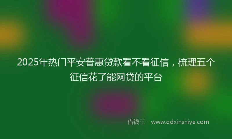 2025年热门平安普惠贷款看不看征信，梳理五个征信花了能网贷的平台