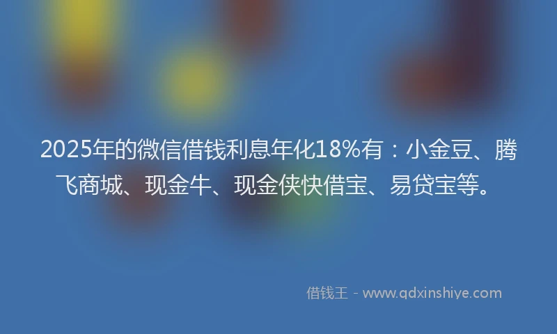 2025年的微信借钱利息年化18%有：小金豆、腾飞商城、现金牛、现金侠快借宝、易贷宝等。