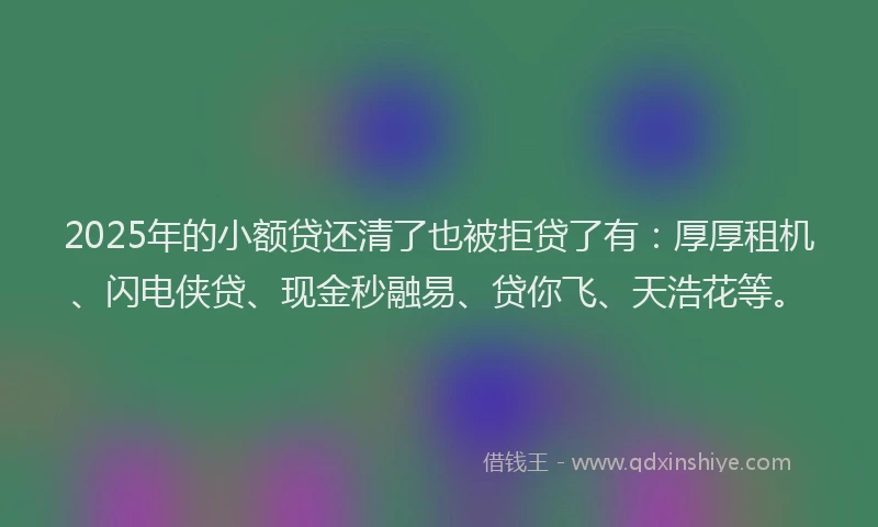 2025年的小额贷还清了也被拒贷了有：厚厚租机、闪电侠贷、现金秒融易、贷你飞、天浩花等。