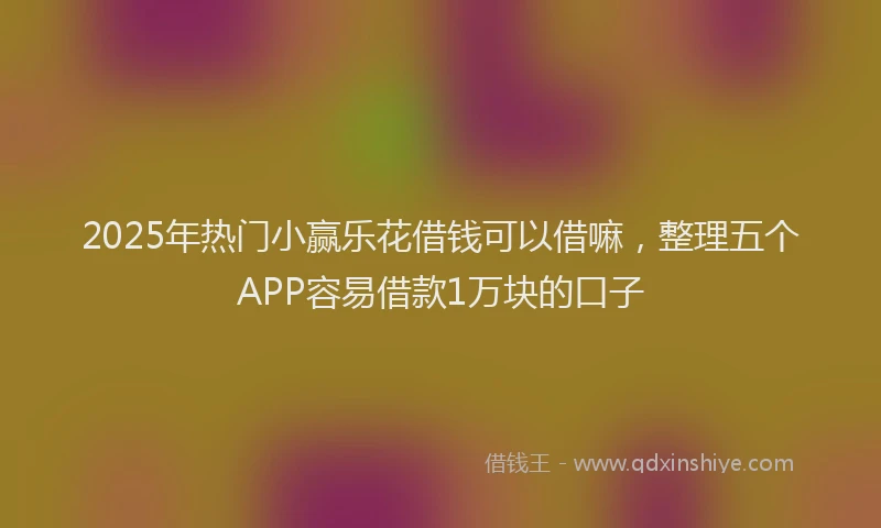 2025年热门小赢乐花借钱可以借嘛，整理五个APP容易借款1万块的口子