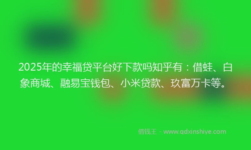 2025年的幸福贷平台好下款吗知乎有：借蛙、白象商城、融易宝钱包、小米贷款、玖富万卡等。