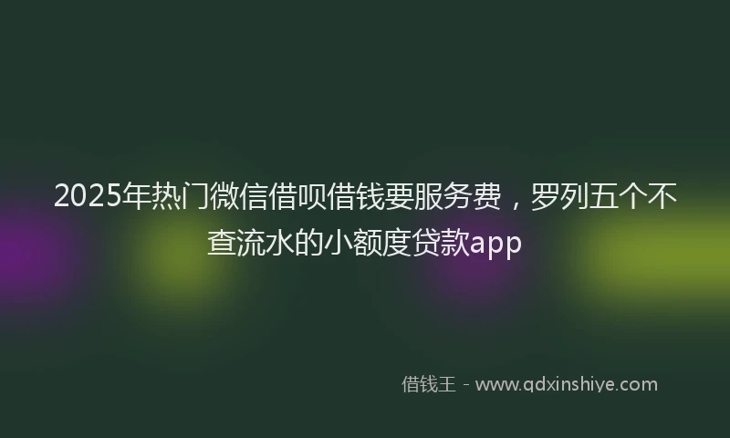 2025年热门微信借呗借钱要服务费，罗列五个不查流水的小额度贷款app