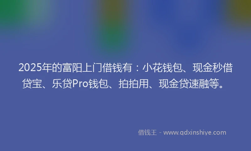 2025年的富阳上门借钱有：小花钱包、现金秒借贷宝、乐贷Pro钱包、拍拍用、现金贷速融等。
