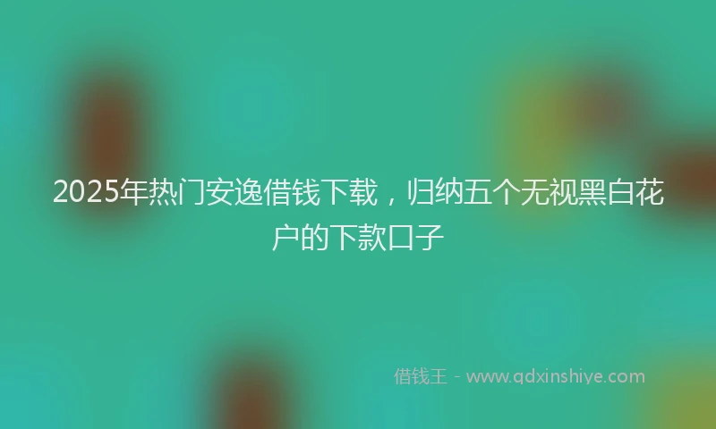 2025年热门安逸借钱下载，归纳五个无视黑白花户的下款口子