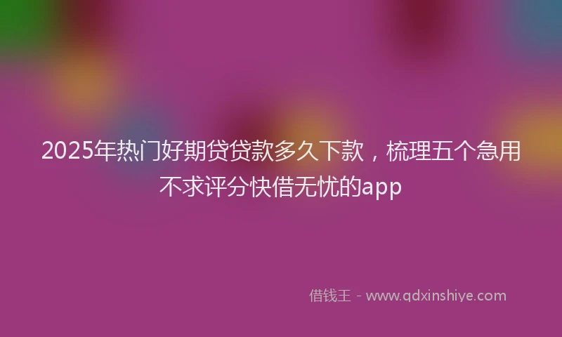 2025年热门好期贷贷款多久下款，梳理五个急用不求评分快借无忧的app