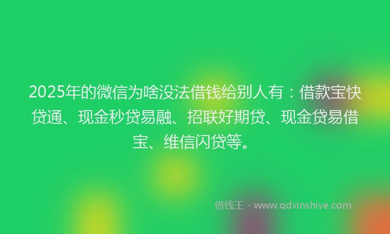 2025年的微信为啥没法借钱给别人有：借款宝快贷通、现金秒贷易融、招联好期贷、现金贷易借宝、维信闪贷等。