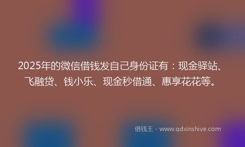 2025年的微信借钱发自己身份证有：现金驿站、飞融贷、钱小乐、现金秒借通、惠享花花等。