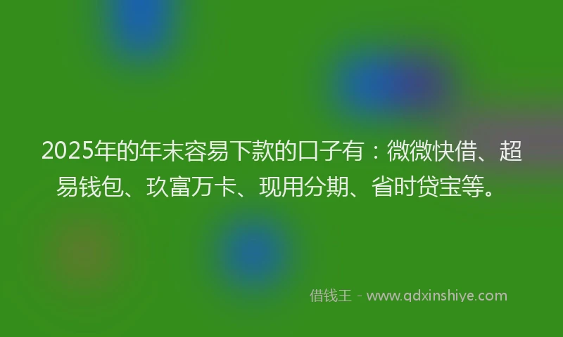2025年的年末容易下款的口子有：微微快借、超易钱包、玖富万卡、现用分期、省时贷宝等。