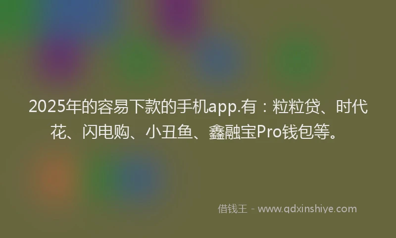 2025年的容易下款的手机app.有：粒粒贷、时代花、闪电购、小丑鱼、鑫融宝Pro钱包等。