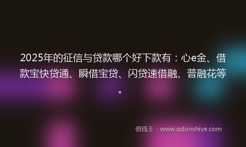 2025年的征信与贷款哪个好下款有：心e金、借款宝快贷通、瞬借宝贷、闪贷速借融、普融花等。