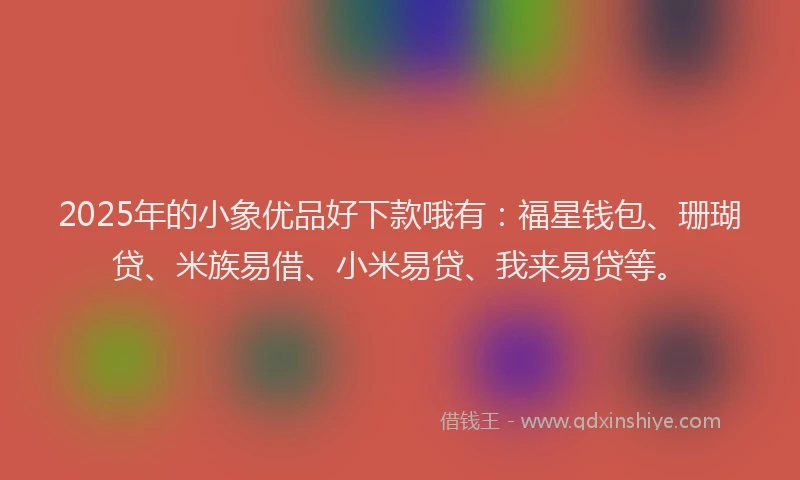 2025年的小象优品好下款哦有：福星钱包、珊瑚贷、米族易借、小米易贷、我来易贷等。