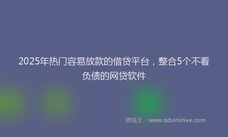 2025年热门容易放款的借贷平台，整合5个不看负债的网贷软件